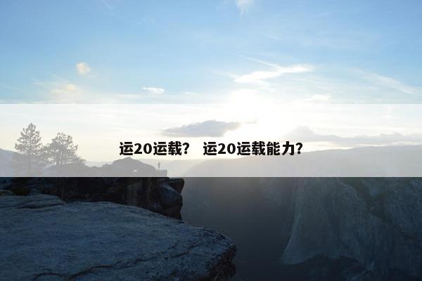 运20运载？ 运20运载能力？