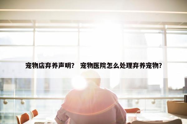 宠物店弃养声明？ 宠物医院怎么处理弃养宠物？