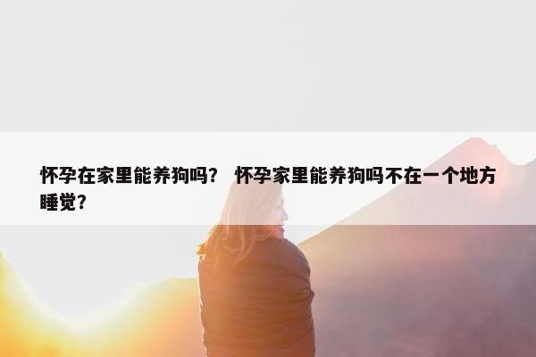 怀孕在家里能养狗吗？ 怀孕家里能养狗吗不在一个地方睡觉？