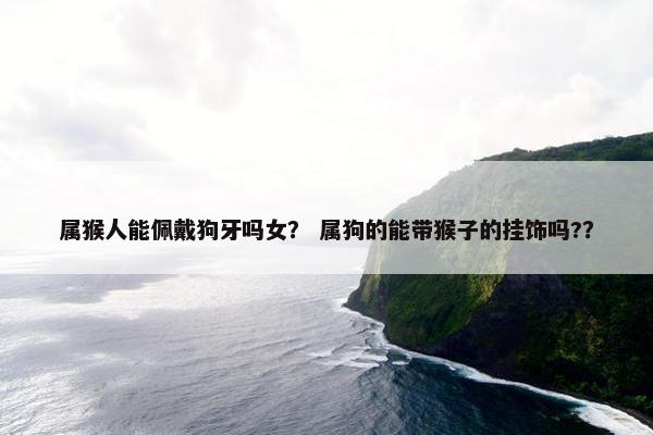 属猴人能佩戴狗牙吗女？ 属狗的能带猴子的挂饰吗?？