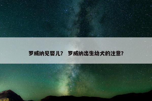 罗威纳见婴儿？ 罗威纳出生幼犬的注意？