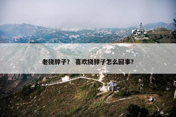 老挠脖子？ 喜欢挠脖子怎么回事？
