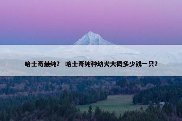 哈士奇最纯？ 哈士奇纯种幼犬大概多少钱一只？