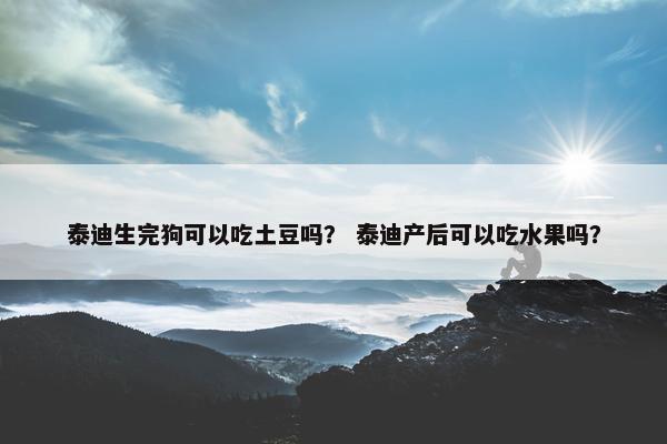 泰迪生完狗可以吃土豆吗？ 泰迪产后可以吃水果吗？