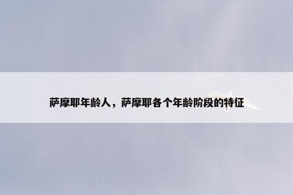 萨摩耶年龄人，萨摩耶各个年龄阶段的特征
