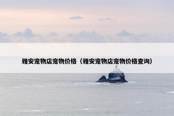 雅安宠物店宠物价格（雅安宠物店宠物价格查询）