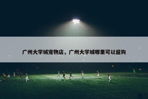 广州大学城宠物店，广州大学城哪里可以遛狗