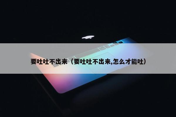 要吐吐不出来（要吐吐不出来,怎么才能吐）