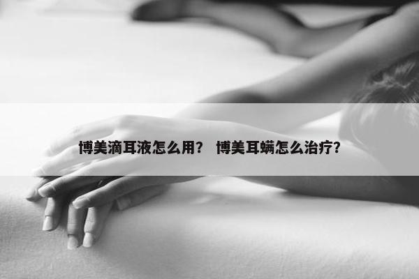 博美滴耳液怎么用？ 博美耳螨怎么治疗？
