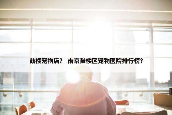鼓楼宠物店？ 南京鼓楼区宠物医院排行榜？