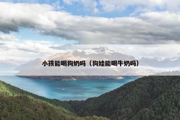 小孩能喝狗奶吗（狗娃能喝牛奶吗）