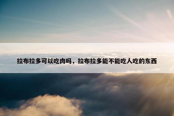 拉布拉多可以吃肉吗，拉布拉多能不能吃人吃的东西