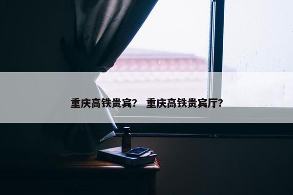 重庆高铁贵宾？ 重庆高铁贵宾厅？