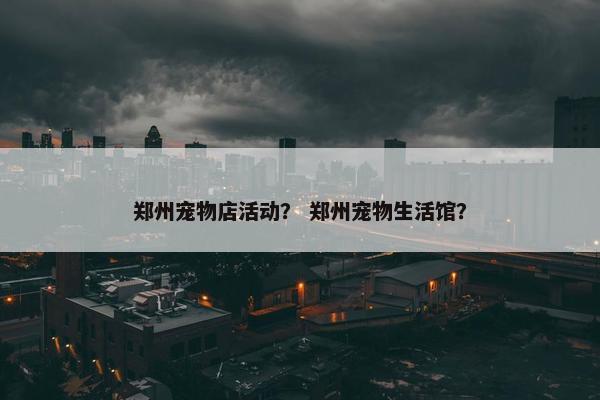 郑州宠物店活动？ 郑州宠物生活馆？
