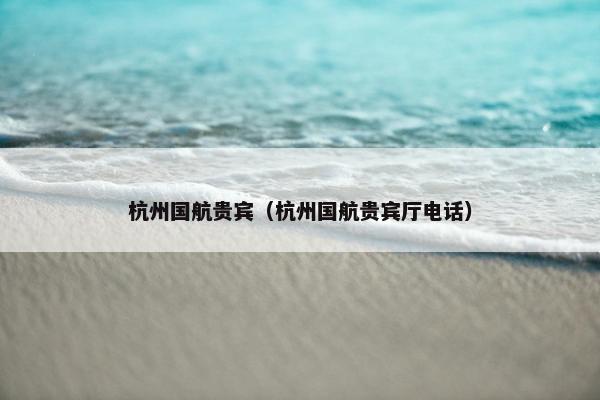 杭州国航贵宾（杭州国航贵宾厅电话）