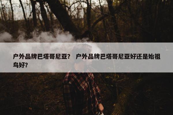 户外品牌巴塔哥尼亚？ 户外品牌巴塔哥尼亚好还是始祖鸟好？