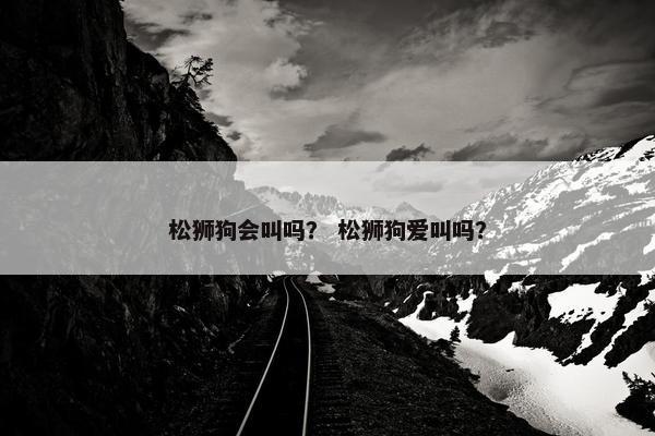 松狮狗会叫吗？ 松狮狗爱叫吗？