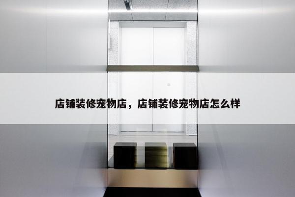 店铺装修宠物店，店铺装修宠物店怎么样