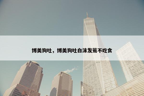 博美狗吐，博美狗吐白沫发蔫不吃食