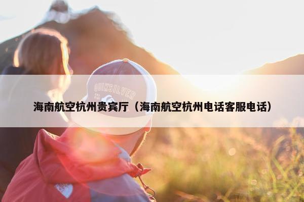 海南航空杭州贵宾厅（海南航空杭州电话客服电话）