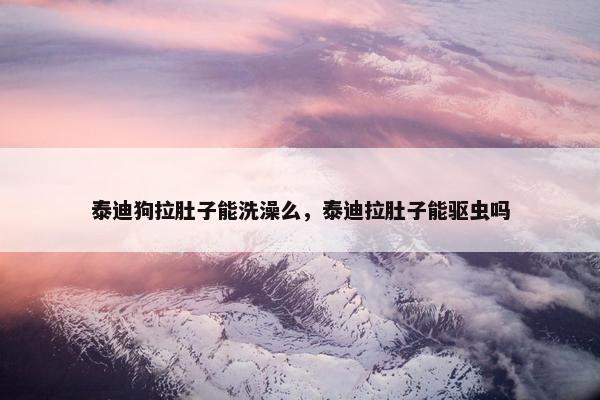 泰迪狗拉肚子能洗澡么，泰迪拉肚子能驱虫吗