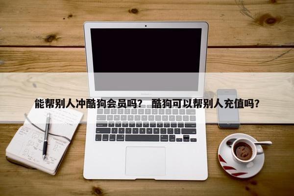 能帮别人冲酷狗会员吗？ 酷狗可以帮别人充值吗？