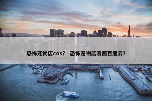 恐怖宠物店cos？ 恐怖宠物店漫画百度云？