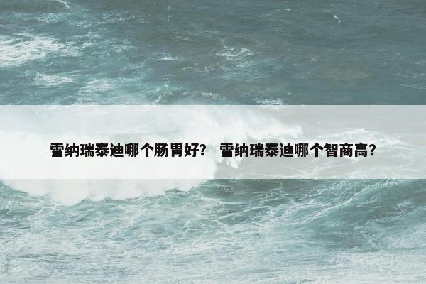 雪纳瑞泰迪哪个肠胃好？ 雪纳瑞泰迪哪个智商高？
