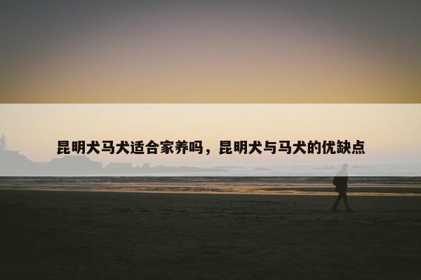 昆明犬马犬适合家养吗，昆明犬与马犬的优缺点