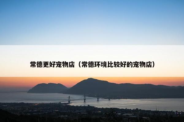 常德更好宠物店（常德环境比较好的宠物店）