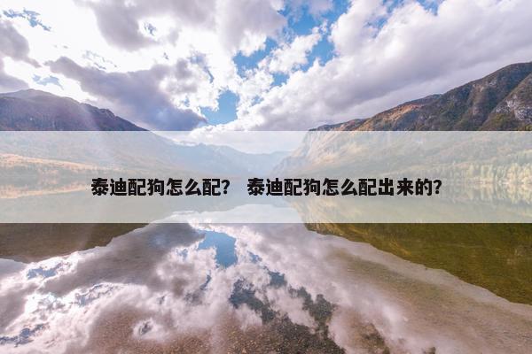 泰迪配狗怎么配？ 泰迪配狗怎么配出来的？