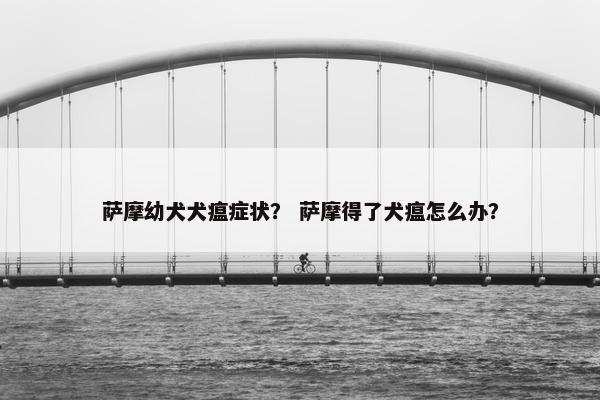萨摩幼犬犬瘟症状？ 萨摩得了犬瘟怎么办？