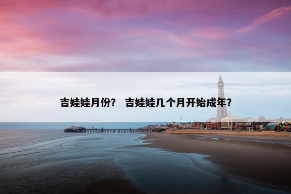 吉娃娃月份？ 吉娃娃几个月开始成年？