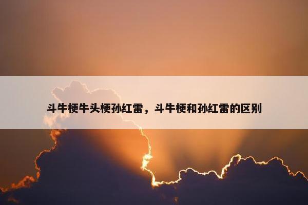 斗牛梗牛头梗孙红雷，斗牛梗和孙红雷的区别