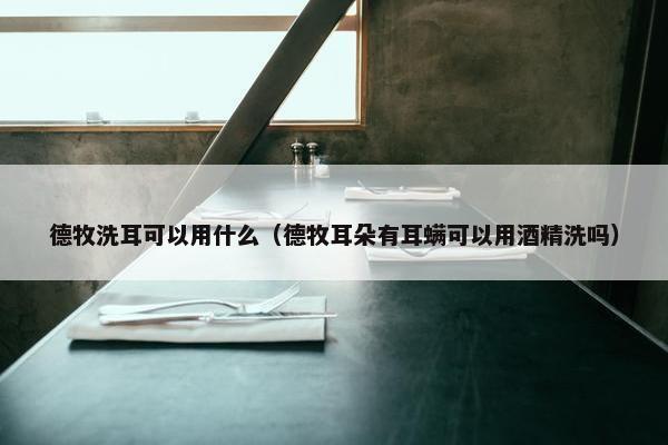 德牧洗耳可以用什么（德牧耳朵有耳螨可以用酒精洗吗）