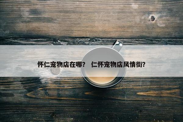 怀仁宠物店在哪？ 仁怀宠物店风情街？