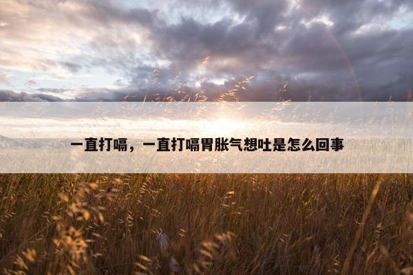 一直打嗝，一直打嗝胃胀气想吐是怎么回事