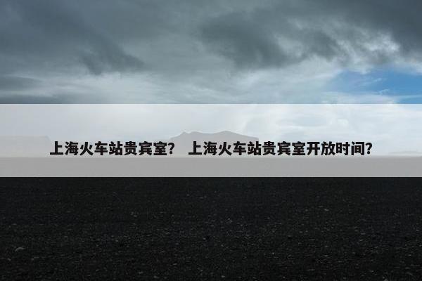 上海火车站贵宾室？ 上海火车站贵宾室开放时间？
