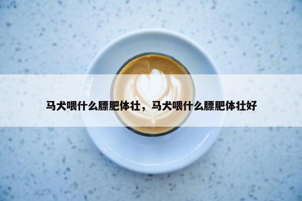 马犬喂什么膘肥体壮，马犬喂什么膘肥体壮好