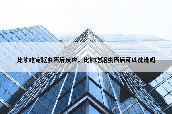 比熊吃完驱虫药后反应，比熊吃驱虫药后可以洗澡吗