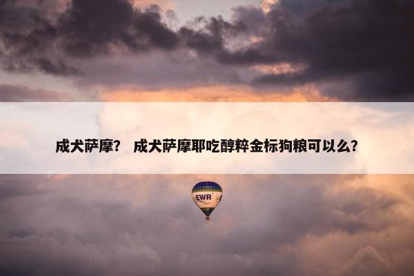 成犬萨摩？ 成犬萨摩耶吃醇粹金标狗粮可以么？