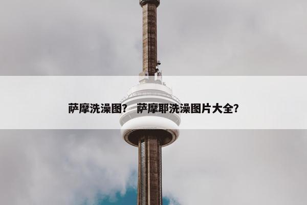萨摩洗澡图？ 萨摩耶洗澡图片大全？