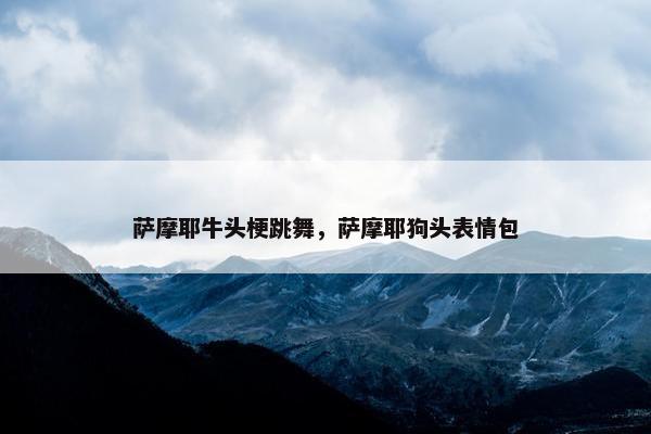 萨摩耶牛头梗跳舞，萨摩耶狗头表情包