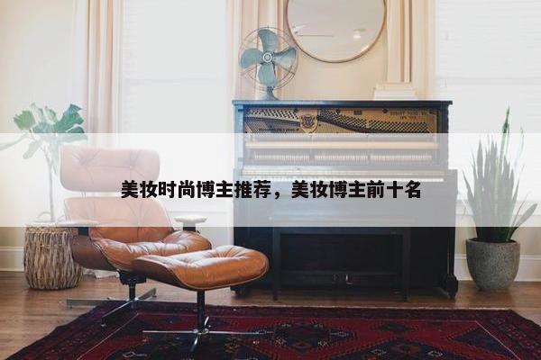 美妆时尚博主推荐，美妆博主前十名