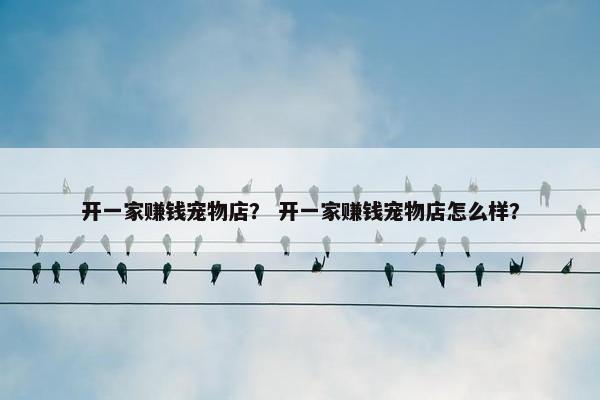 开一家赚钱宠物店？ 开一家赚钱宠物店怎么样？
