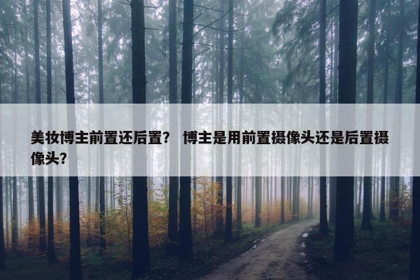 美妆博主前置还后置？ 博主是用前置摄像头还是后置摄像头？