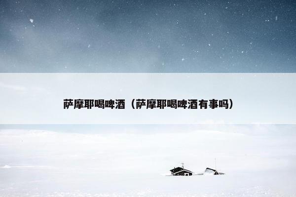 萨摩耶喝啤酒（萨摩耶喝啤酒有事吗）
