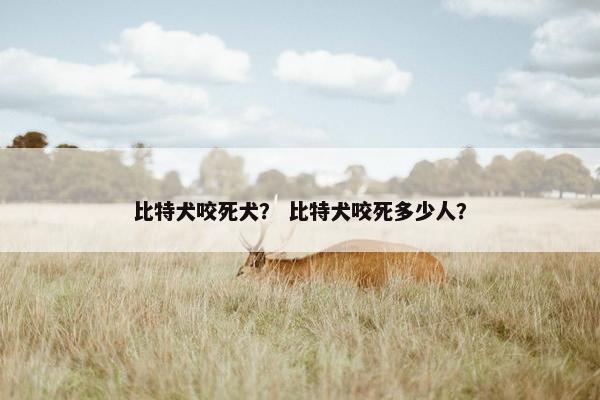 比特犬咬死犬？ 比特犬咬死多少人？