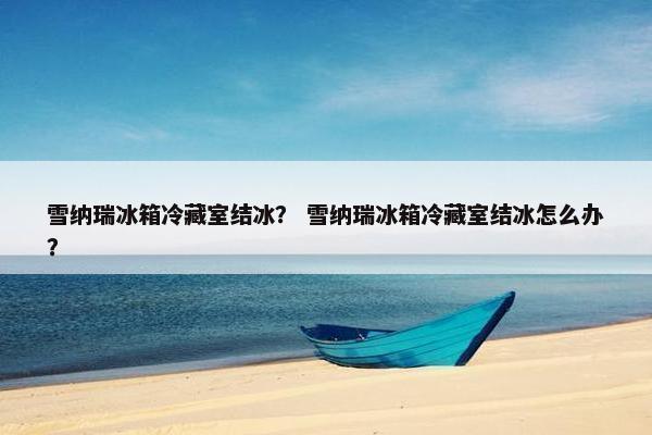 雪纳瑞冰箱冷藏室结冰？ 雪纳瑞冰箱冷藏室结冰怎么办？