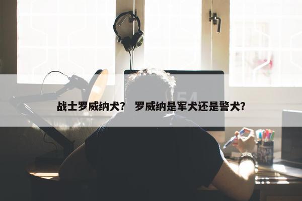 战士罗威纳犬？ 罗威纳是军犬还是警犬？